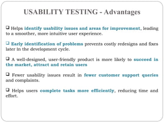 USABILITY TESTING - Advantages
.
? Helps identify usability issues and areas for improvement, leading
to a smoother, more intuitive user experience.
? Early identification of problems prevents costly redesigns and fixes
later in the development cycle.
? A well-designed, user-friendly product is more likely to succeed in
the market, attract and retain users
? Fewer usability issues result in fewer customer support queries
and complaints.
? Helps users complete tasks more efficiently, reducing time and
effort.
 