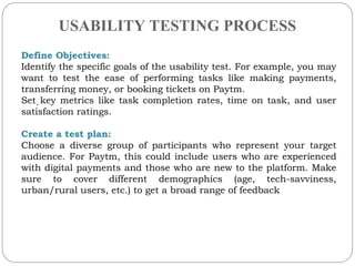 USABILITY TESTING PROCESS
.
Define Objectives:
Identify the specific goals of the usability test. For example, you may
want to test the ease of performing tasks like making payments,
transferring money, or booking tickets on Paytm.
Set key metrics like task completion rates, time on task, and user
satisfaction ratings.
Create a test plan:
Choose a diverse group of participants who represent your target
audience. For Paytm, this could include users who are experienced
with digital payments and those who are new to the platform. Make
sure to cover different demographics (age, tech-savviness,
urban/rural users, etc.) to get a broad range of feedback
 