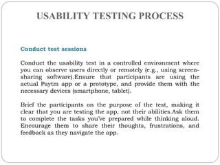 USABILITY TESTING PROCESS
.
Conduct test sessions
Conduct the usability test in a controlled environment where
you can observe users directly or remotely (e.g., using screen-
sharing software).Ensure that participants are using the
actual Paytm app or a prototype, and provide them with the
necessary devices (smartphone, tablet).
Brief the participants on the purpose of the test, making it
clear that you are testing the app, not their abilities.Ask them
to complete the tasks youve prepared while thinking aloud.
Encourage them to share their thoughts, frustrations, and
feedback as they navigate the app.
 