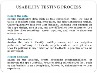 USABILITY TESTING PROCESS
.
Record the data:
Record quantitative data such as task completion rates, the time it
takes to complete each task, error rates, and user satisfaction ratings.
Gather qualitative data from user feedback, including their opinions on
the apps design, ease of use, and any difficulties they encounter. Use
tools like video recordings, screen captures, and notes to document
observations.
Analyze the results:
Analyze the data to identify usability issues, such as navigation
problems, confusing UI elements, or points where users get stuck.
Look for patterns in user behavior and feedback to prioritize areas for
improvement.
Report findings:
Based on the analysis, create actionable recommendations for
improving the app's usability. Focus on fixing critical issues first, such
as any barriers to task completion, followed by enhancements to user
experience.
 