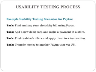 USABILITY TESTING PROCESS
.
Example Usability Testing Scenarios for Paytm:
Task: Find and pay your electricity bill using Paytm.
Task: Add a new debit card and make a payment at a store.
Task: Find cashback offers and apply them to a transaction.
Task: Transfer money to another Paytm user via UPI.
 