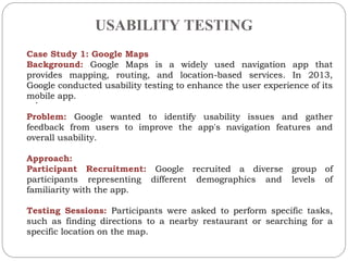 USABILITY TESTING
.
Case Study 1: Google Maps
Background: Google Maps is a widely used navigation app that
provides mapping, routing, and location-based services. In 2013,
Google conducted usability testing to enhance the user experience of its
mobile app.
Problem: Google wanted to identify usability issues and gather
feedback from users to improve the app's navigation features and
overall usability.
Approach:
Participant Recruitment: Google recruited a diverse group of
participants representing different demographics and levels of
familiarity with the app.
Testing Sessions: Participants were asked to perform specific tasks,
such as finding directions to a nearby restaurant or searching for a
specific location on the map.
 