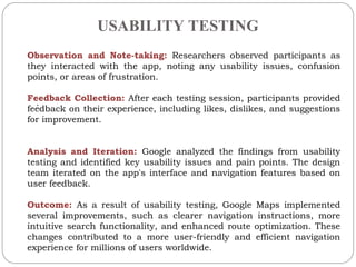 USABILITY TESTING
.
Observation and Note-taking: Researchers observed participants as
they interacted with the app, noting any usability issues, confusion
points, or areas of frustration.
Feedback Collection: After each testing session, participants provided
feedback on their experience, including likes, dislikes, and suggestions
for improvement.
Analysis and Iteration: Google analyzed the findings from usability
testing and identified key usability issues and pain points. The design
team iterated on the app's interface and navigation features based on
user feedback.
Outcome: As a result of usability testing, Google Maps implemented
several improvements, such as clearer navigation instructions, more
intuitive search functionality, and enhanced route optimization. These
changes contributed to a more user-friendly and efficient navigation
experience for millions of users worldwide.
 
