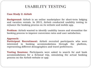 USABILITY TESTING
.
Case Study 2: Airbnb
Background: Airbnb is an online marketplace for short-term lodging
and vacation rentals. In 2015, Airbnb conducted usability testing to
enhance the booking process on its website and mobile app.
Problem: Airbnb wanted to identify usability issues and streamline the
booking process to improve conversion rates and user satisfaction.
Approach:
Participant Recruitment: Airbnb recruited participants who were
interested in booking accommodations through the platform,
representing different demographics and travel preferences.
Testing Sessions: Participants were asked to search for and book
accommodations for a fictional trip, simulating the actual booking
process on the Airbnb website or app.
 