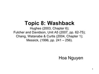 1
Topic 8: Washback
Hughes (2003, Chapter 6);
Fulcher and Davidson, Unit A5 (2007, pp. 62-75);
Chang, Watanabe & Curtis (2004, Chapter 1);
Messick, (1996, pp. 241 – 256).
Hoa Nguyen
 