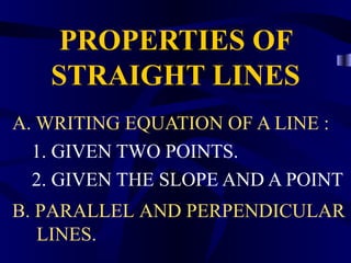 PROPERTIES OF
   STRAIGHT LINES
A. WRITING EQUATION OF A LINE :
  1. GIVEN TWO POINTS.
  2. GIVEN THE SLOPE AND A POINT
B. PARALLEL AND PERPENDICULAR
   LINES.
 
