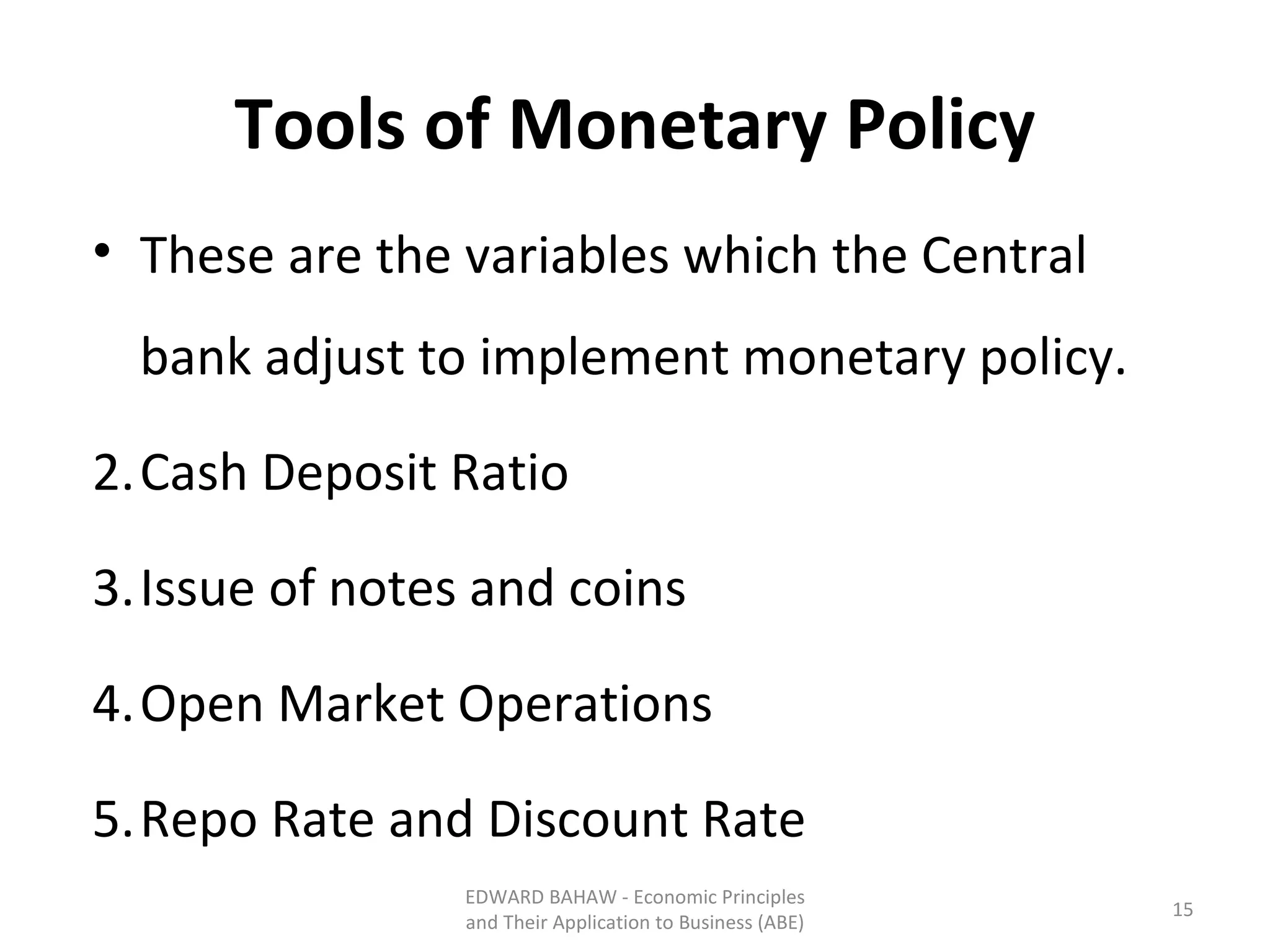 Tools of Monetary Policy These are the variables which the Central bank adjust to implement monetary policy. Cash Deposit Ratio Issue of notes and coins Open Market Operations Repo Rate and Discount Rate EDWARD BAHAW - Economic Principles and Their Application to Business (ABE) 