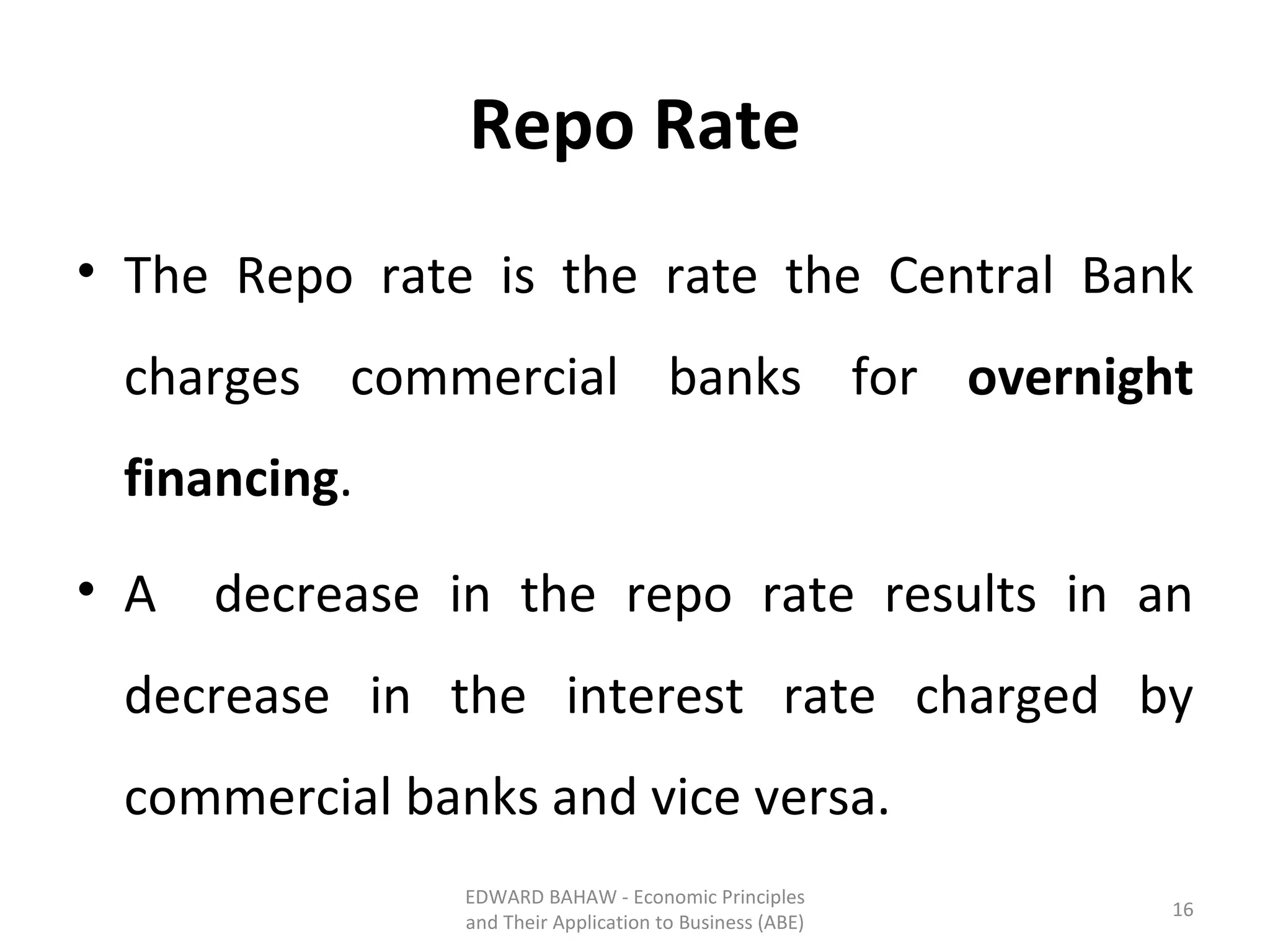 Repo Rate The Repo rate is the rate the Central Bank charges commercial banks for  overnight financing . A  decrease in the repo rate results in an decrease in the interest rate charged by commercial banks and vice versa. EDWARD BAHAW - Economic Principles and Their Application to Business (ABE) 