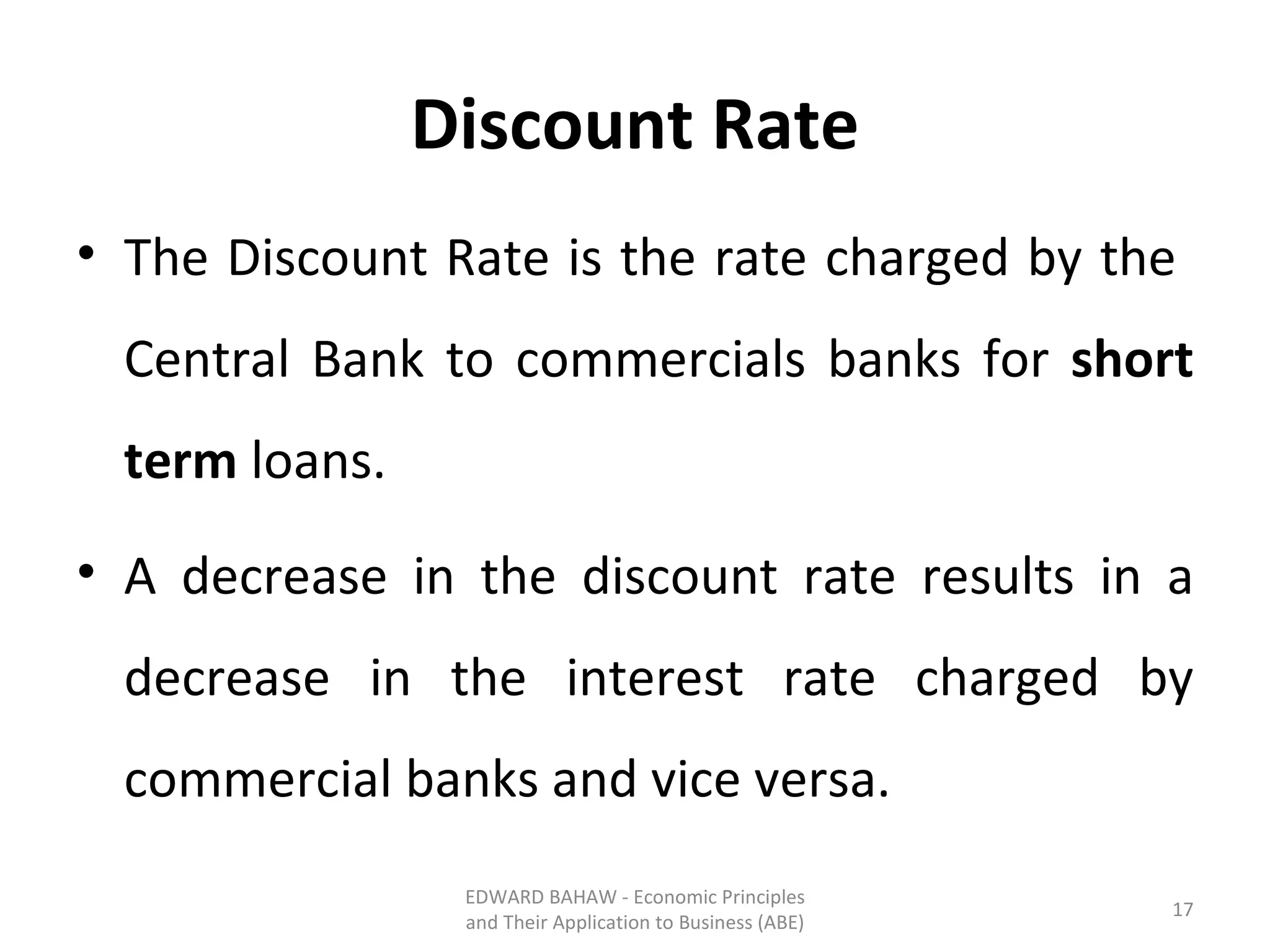 Discount Rate The Discount Rate is the rate charged by the  Central Bank to commercials banks for  short term  loans.  A decrease in the discount rate results in a decrease in the interest rate charged by commercial banks and vice versa. EDWARD BAHAW - Economic Principles and Their Application to Business (ABE) 