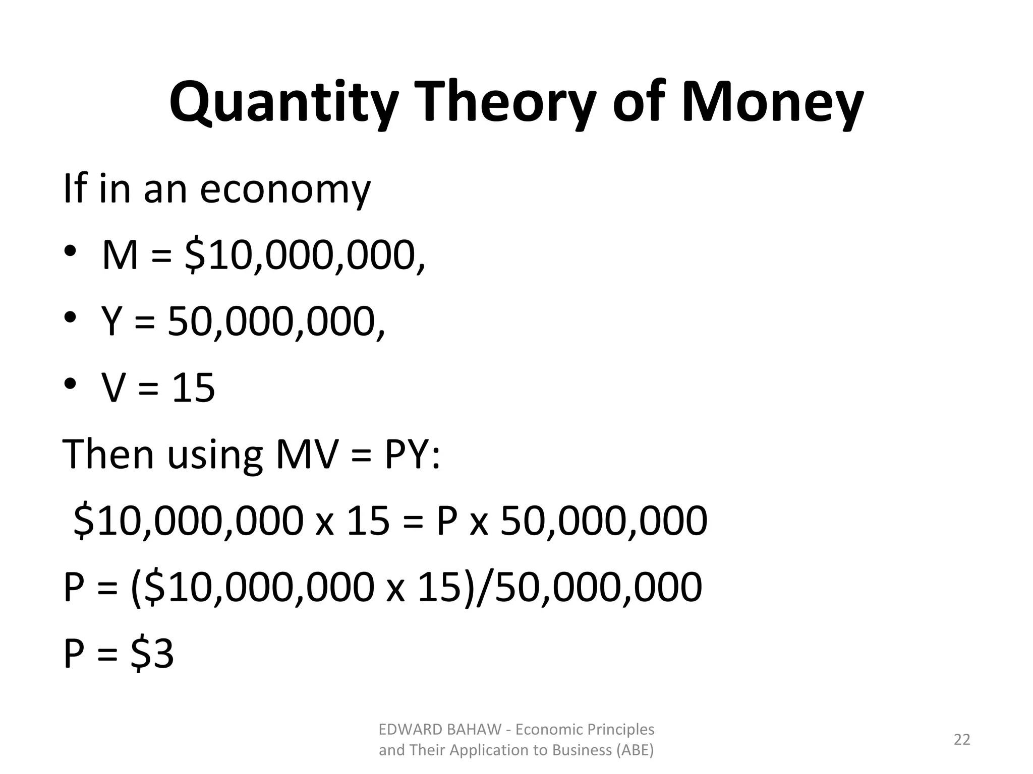 Quantity Theory of Money If in an economy M = $10,000,000,  Y = 50,000,000,  V = 15  Then using MV = PY:   $10,000,000 x 15 = P x 50,000,000 P = ($10,000,000 x 15)/50,000,000 P = $3 EDWARD BAHAW - Economic Principles and Their Application to Business (ABE) 
