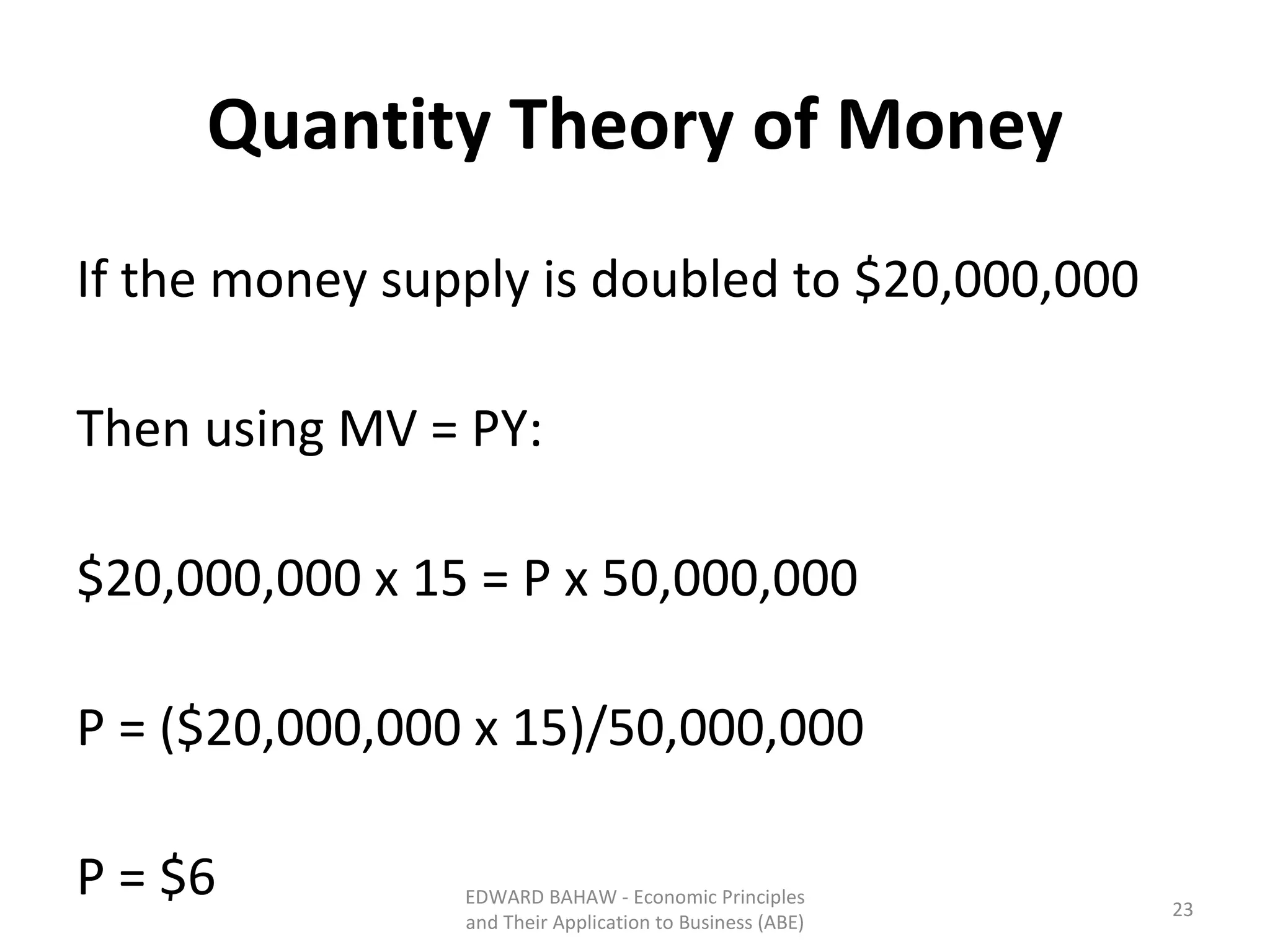 Quantity Theory of Money If the money supply is doubled to $20,000,000 Then using MV = PY: $20,000,000 x 15 = P x 50,000,000 P = ($20,000,000 x 15)/50,000,000 P = $6 EDWARD BAHAW - Economic Principles and Their Application to Business (ABE) 