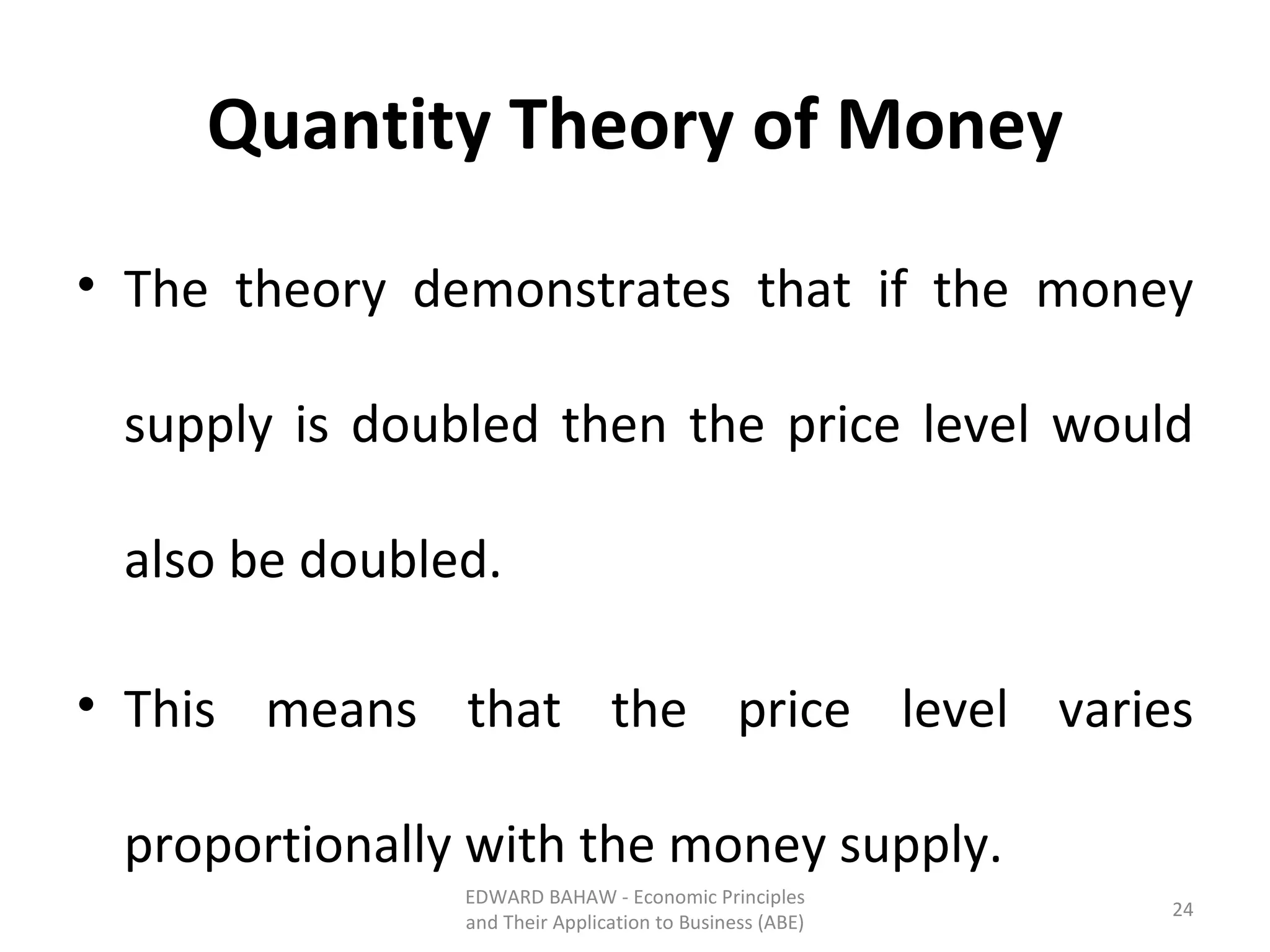 Quantity Theory of Money The theory demonstrates that if the money supply is doubled then the price level would also be doubled. This means that the price level varies proportionally with the money supply. EDWARD BAHAW - Economic Principles and Their Application to Business (ABE) 