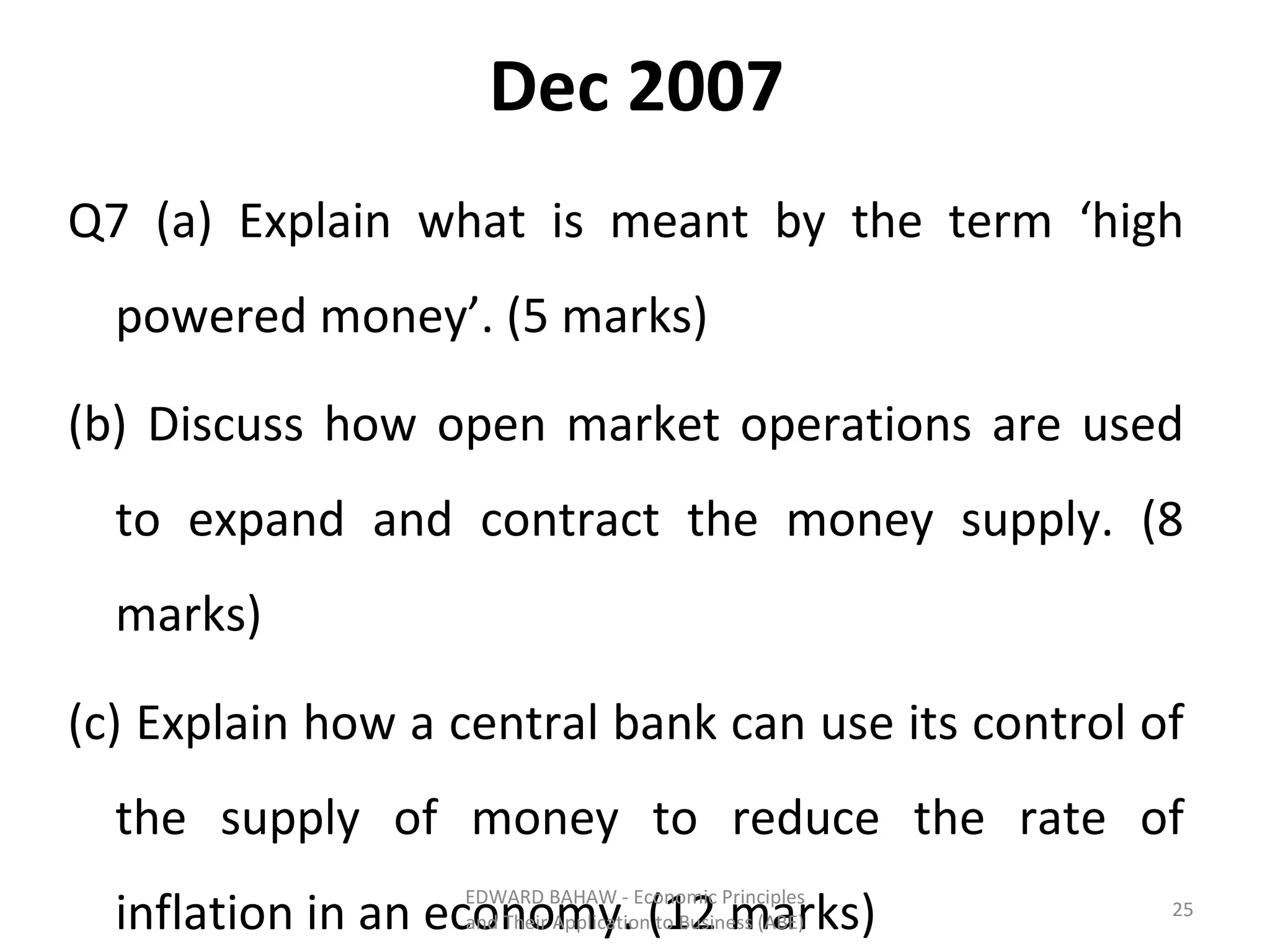 Dec 2007 Q7 (a) Explain what is meant by the term ‘high powered money’. (5 marks) (b) Discuss how open market operations are used to expand and contract the money supply. (8 marks) (c) Explain how a central bank can use its control of the supply of money to reduce the rate of inflation in an economy. (12 marks) EDWARD BAHAW - Economic Principles and Their Application to Business (ABE) 