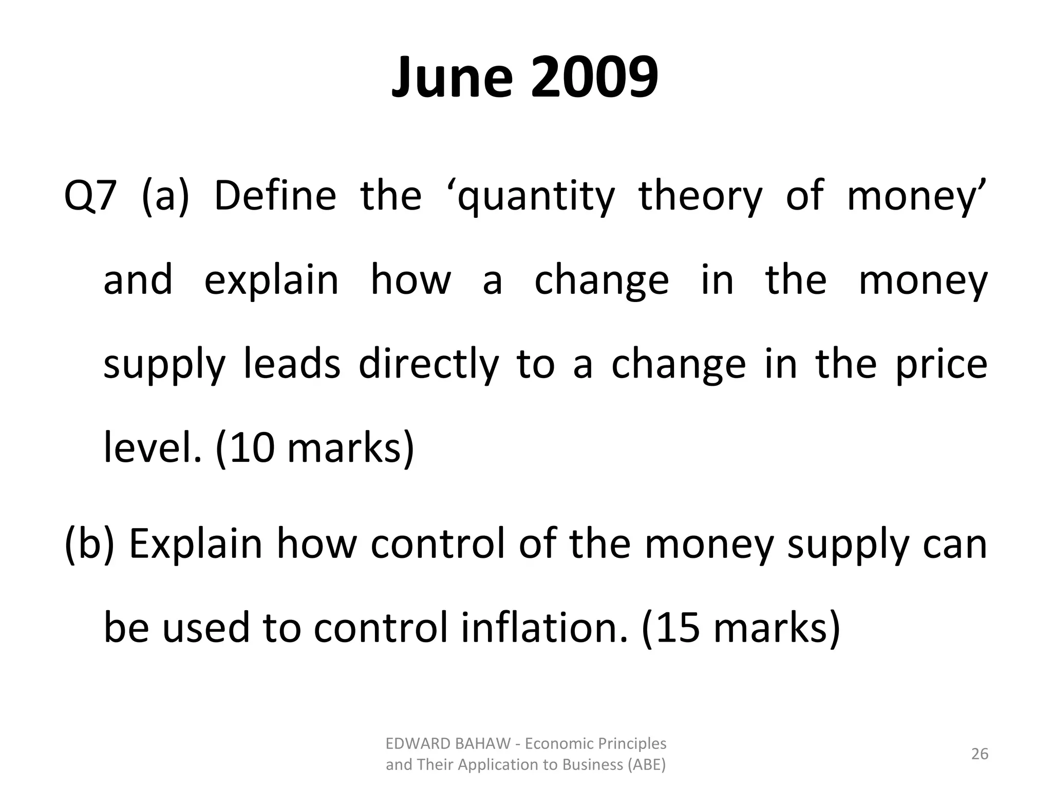 June 2009 Q7 (a) Define the ‘quantity theory of money’ and explain how a change in the money supply leads directly to a change in the price level. (10 marks) (b) Explain how control of the money supply can be used to control inflation. (15 marks) EDWARD BAHAW - Economic Principles and Their Application to Business (ABE) 
