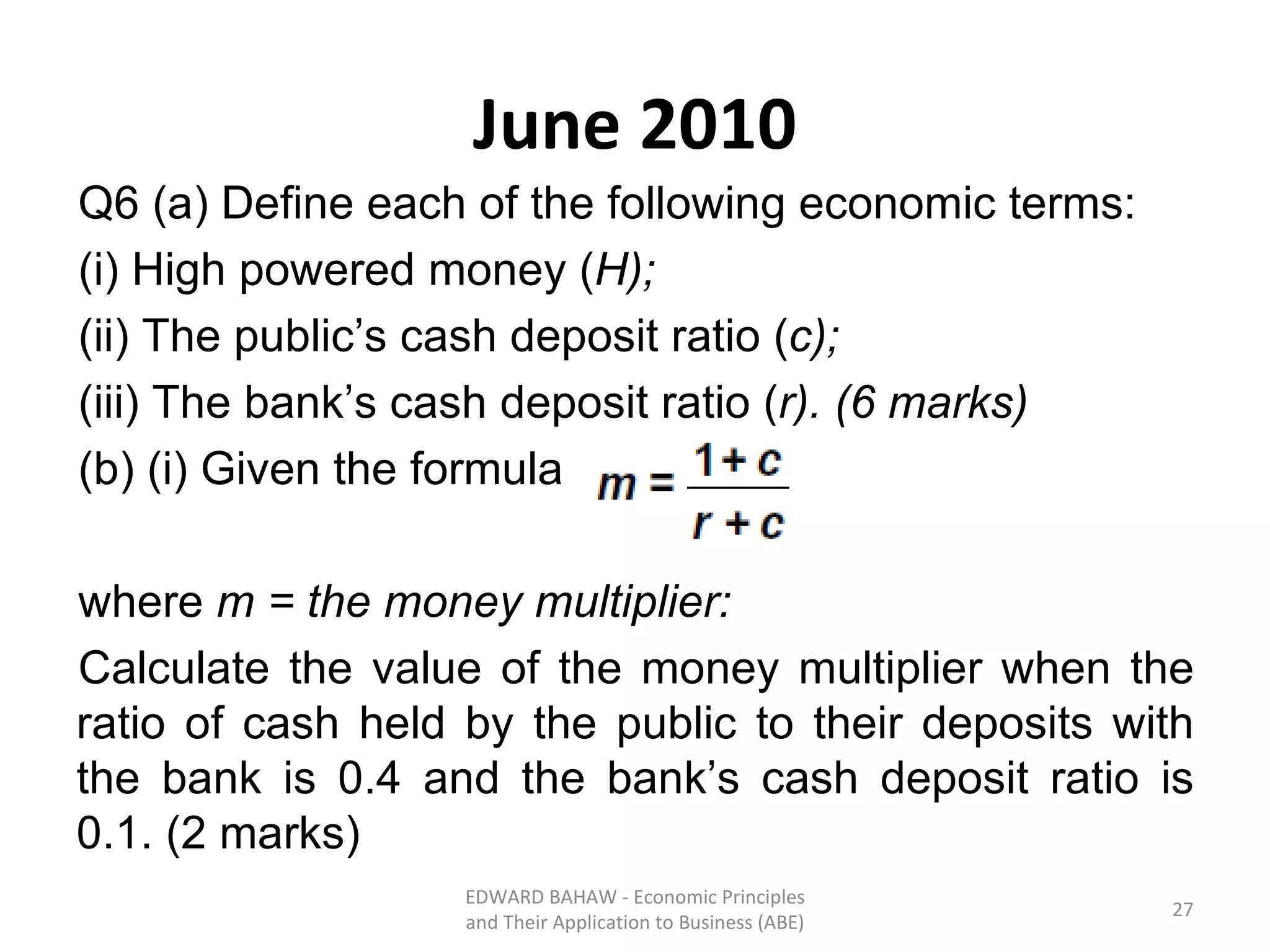June 2010 Q6 (a) Define each of the following economic terms: (i) High powered money ( H); (ii) The public’s cash deposit ratio ( c); (iii) The bank’s cash deposit ratio ( r). (6 marks) (b) (i) Given the formula  where  m = the money multiplier: Calculate the value of the money multiplier when the ratio of cash held by the public to their deposits with the bank is 0.4 and the bank’s cash deposit ratio is 0.1. (2 marks) EDWARD BAHAW - Economic Principles and Their Application to Business (ABE) 