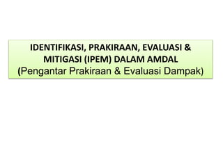 IDENTIFIKASI, PRAKIRAAN, EVALUASI &
MITIGASI (IPEM) DALAM AMDAL
(Pengantar Prakiraan & Evaluasi Dampak)
 