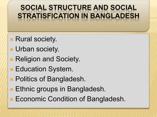 SOCIAL STRUCTURE AND SOCIAL
    STRATISFICATION IN BANGLADESH


 Rural society.
 Urban society.

 Religion and Society.

 Education System.

 Politics of Bangladesh.

 Ethnic groups in Bangladesh.

 Economic Condition of Bangladesh.
 
