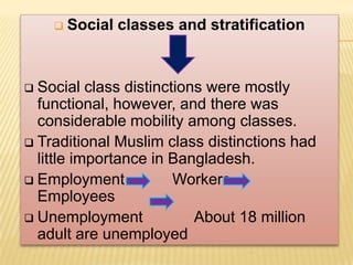    Social classes and stratification


 Social class distinctions were mostly
  functional, however, and there was
  considerable mobility among classes.
 Traditional Muslim class distinctions had
  little importance in Bangladesh.
 Employment           Workers
  Employees
 Unemployment            About 18 million
  adult are unemployed
 