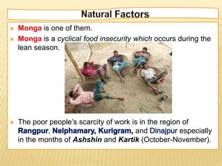    Monga is one of them.
   Monga is a cyclical food insecurity which occurs during the
    lean season.




   The poor people’s scarcity of work is in the region of
             ,                          and            especially
    in the months of Ashshin and Kartik (October-November).
 