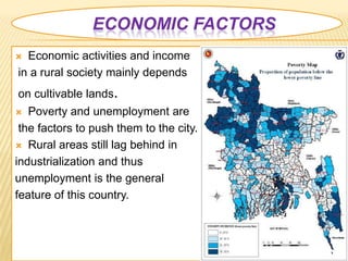 ECONOMIC FACTORS
 Economic activities and income
in a rural society mainly depends
on cultivable lands.
  Poverty and unemployment are
 the factors to push them to the city.
 Rural areas still lag behind in

industrialization and thus
unemployment is the general
feature of this country.
 