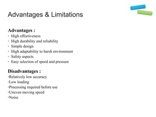 Advantages & Limitations
Advantages :
➢ High effectiveness
➢ High durability and reliability
➢ Simple design
➢ High adaptability to harsh environment
➢ Safety aspects
➢ Easy selection of speed and pressure
Disadvantages :
➢Relatively low accuracy
➢Low loading
➢Processing required before use
➢Uneven moving speed
➢Noise
 