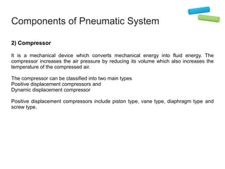 Components of Pneumatic System
2) Compressor
It is a mechanical device which converts mechanical energy into fluid energy. The
compressor increases the air pressure by reducing its volume which also increases the
temperature of the compressed air.
The compressor can be classified into two main types
Positive displacement compressors and
Dynamic displacement compressor
Positive displacement compressors include piston type, vane type, diaphragm type and
screw type.
 