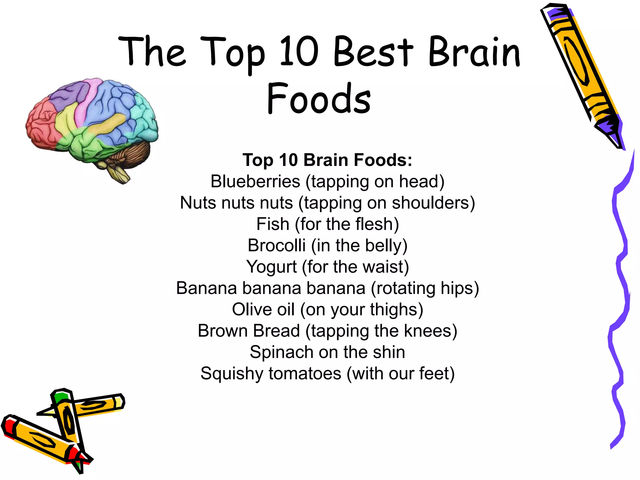 The Top 10 Best Brain
Foods
Top 10 Brain Foods:
Blueberries (tapping on head)
Nuts nuts nuts (tapping on shoulders)
Fish (for the flesh)
Brocolli (in the belly)
Yogurt (for the waist)
Banana banana banana (rotating hips)
Olive oil (on your thighs)
Brown Bread (tapping the knees)
Spinach on the shin
Squishy tomatoes (with our feet)

 