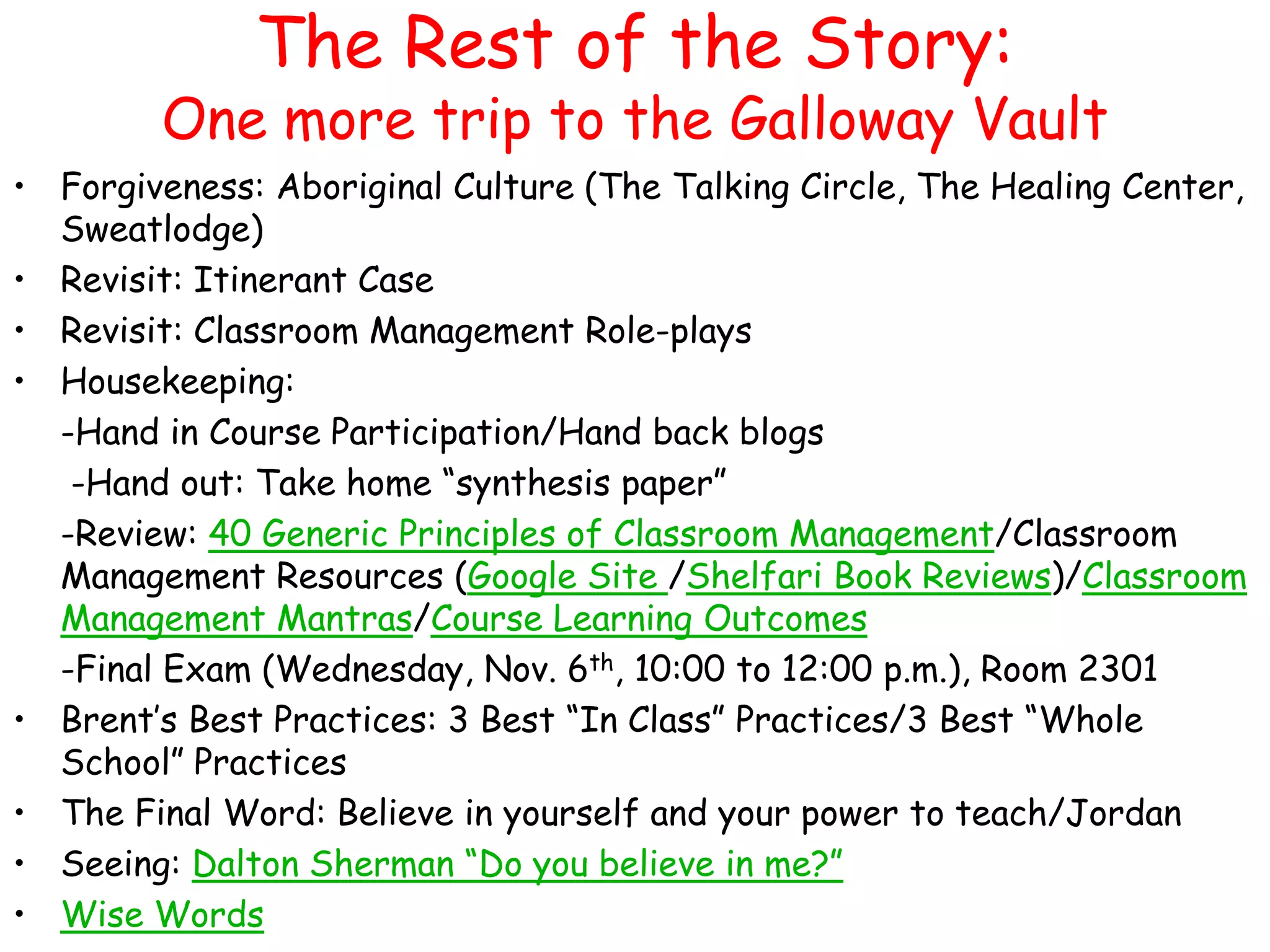 The Rest of the Story:

One more trip to the Galloway Vault
• Forgiveness: Aboriginal Culture (The Talking Circle, The Healing Center,
Sweatlodge)
• Revisit: Itinerant Case
• Revisit: Classroom Management Role-plays
• Housekeeping:
-Hand in Course Participation/Hand back blogs
-Hand out: Take home “synthesis paper”
-Review: 40 Generic Principles of Classroom Management/Classroom
Management Resources (Google Site /Shelfari Book Reviews)/Classroom
Management Mantras/Course Learning Outcomes
-Final Exam (Wednesday, Nov. 6th, 10:00 to 12:00 p.m.), Room 2301
• Brent‟s Best Practices: 3 Best “In Class” Practices/3 Best “Whole
School” Practices
• The Final Word: Believe in yourself and your power to teach/Jordan
• Seeing: Dalton Sherman “Do you believe in me?”
• Wise Words

 