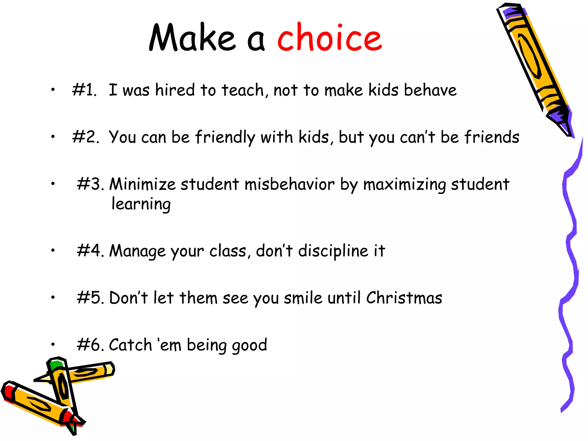 Make a choice
• #1. I was hired to teach, not to make kids behave
• #2. You can be friendly with kids, but you can‟t be friends
•

#3. Minimize student misbehavior by maximizing student
learning

•

#4. Manage your class, don‟t discipline it

•

#5. Don‟t let them see you smile until Christmas

•

#6. Catch „em being good

 