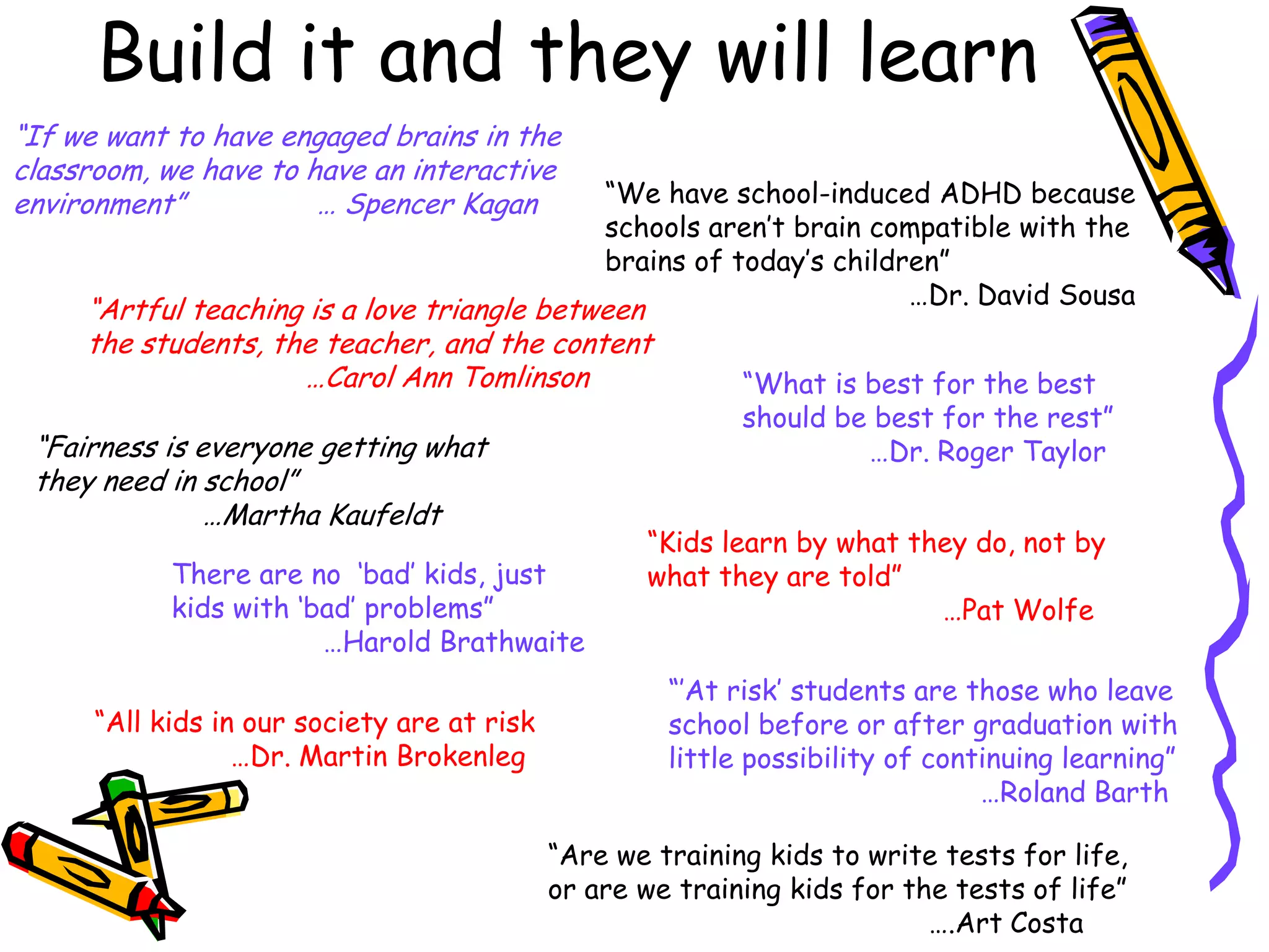 Build it and they will learn
“If we want to have engaged brains in the
classroom, we have to have an interactive
environment”
… Spencer Kagan

“We have school-induced ADHD because
schools aren‟t brain compatible with the
brains of today‟s children”
…Dr. David Sousa

“Artful teaching is a love triangle between
the students, the teacher, and the content
…Carol Ann Tomlinson
“Fairness is everyone getting what
they need in school”
…Martha Kaufeldt
There are no „bad‟ kids, just
kids with „bad‟ problems”
…Harold Brathwaite

“All kids in our society are at risk
…Dr. Martin Brokenleg

“What is best for the best
should be best for the rest”
…Dr. Roger Taylor

“Kids learn by what they do, not by
what they are told”
…Pat Wolfe
“‟At risk‟ students are those who leave
school before or after graduation with
little possibility of continuing learning”
…Roland Barth

“Are we training kids to write tests for life,
or are we training kids for the tests of life”
….Art Costa

 