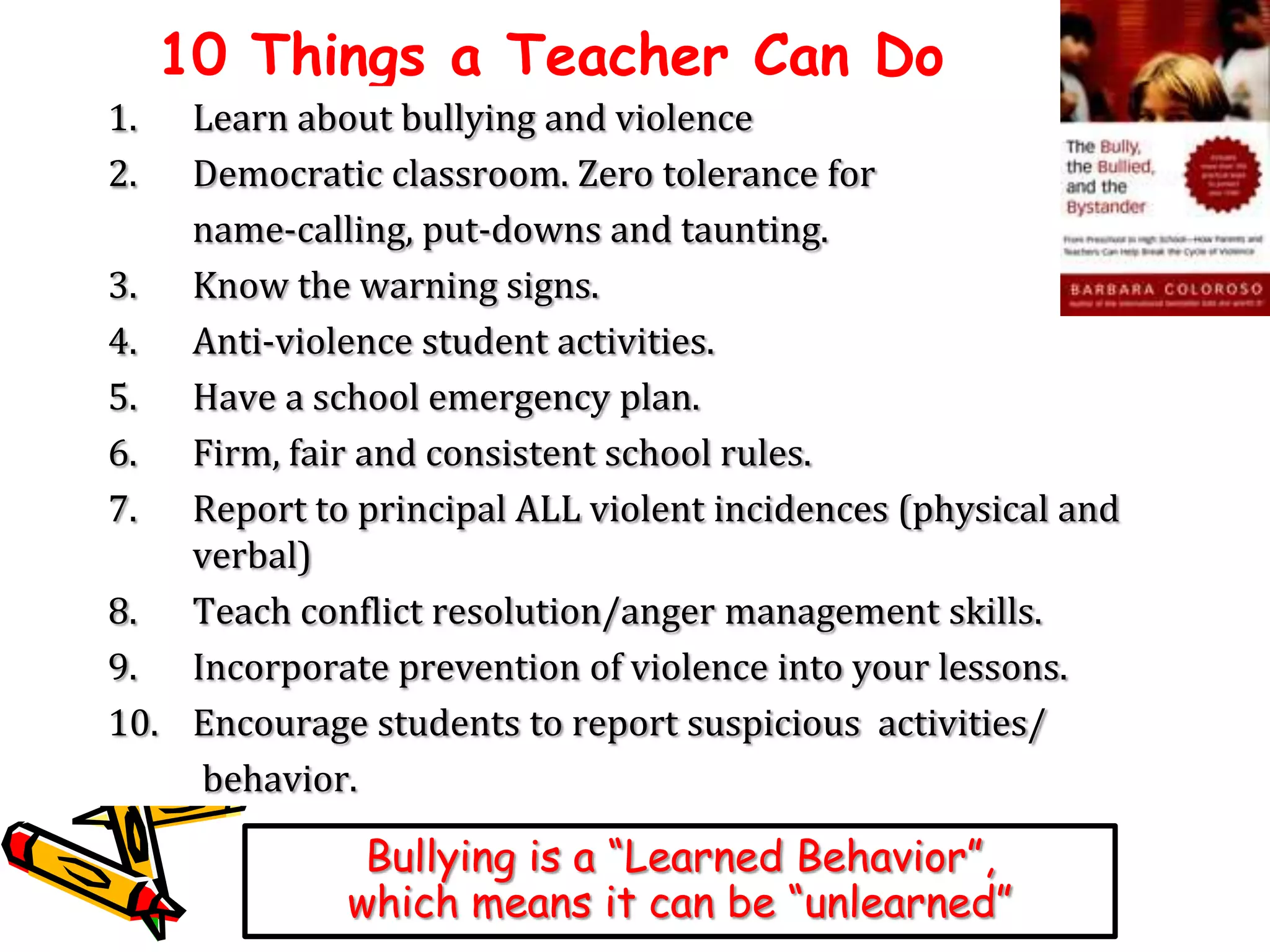 10 Things a Teacher Can Do
1.
2.

Learn about bullying and violence
Democratic classroom. Zero tolerance for
name-calling, put-downs and taunting.
3. Know the warning signs.
4. Anti-violence student activities.
5. Have a school emergency plan.
6. Firm, fair and consistent school rules.
7. Report to principal ALL violent incidences (physical and
verbal)
8. Teach conflict resolution/anger management skills.
9. Incorporate prevention of violence into your lessons.
10. Encourage students to report suspicious activities/
behavior.

Bullying is a “Learned Behavior”,
which means it can be “unlearned”

 