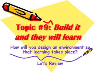 Topic #9: Build it

and they will learn
How will you design an environment so
that learning takes place?
Let’s Review

 