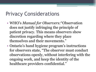 Privacy Considerations
• WHO’s Manual for Observers:“Observation
  does not justify infringing the principle of
  patient privacy. This means observers show
  discretion regarding where they place
  themselves and their movements.”
• Ontario’s hand hygiene program’s instructions
  for observers state, “The observer must conduct
  observations openly, without interfering with the
  ongoing work, and keep the identity of the
  healthcare providers confidential.”
 