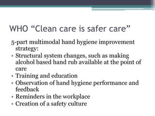 WHO “Clean care is safer care”
5-part multimodal hand hygiene improvement
  strategy:
• Structural system changes, such as making
  alcohol based hand rub available at the point of
  care
• Training and education
• Observation of hand hygiene performance and
  feedback
• Reminders in the workplace
• Creation of a safety culture
 