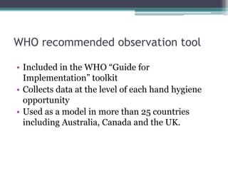 WHO recommended observation tool

• Included in the WHO “Guide for
  Implementation” toolkit
• Collects data at the level of each hand hygiene
  opportunity
• Used as a model in more than 25 countries
  including Australia, Canada and the UK.
 