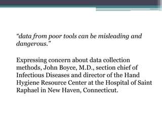 “data from poor tools can be misleading and
dangerous.”

Expressing concern about data collection
methods, John Boyce, M.D., section chief of
Infectious Diseases and director of the Hand
Hygiene Resource Center at the Hospital of Saint
Raphael in New Haven, Connecticut.
 