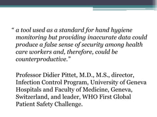 “ a tool used as a standard for hand hygiene
  monitoring but providing inaccurate data could
  produce a false sense of security among health
  care workers and, therefore, could be
  counterproductive.”

 Professor Didier Pittet, M.D., M.S., director,
 Infection Control Program, University of Geneva
 Hospitals and Faculty of Medicine, Geneva,
 Switzerland, and leader, WHO First Global
 Patient Safety Challenge.
 