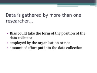 Data is gathered by more than one
researcher...

• Bias could take the form of the position of the
  data collector
• employed by the organisation or not
• amount of effort put into the data collection
 
