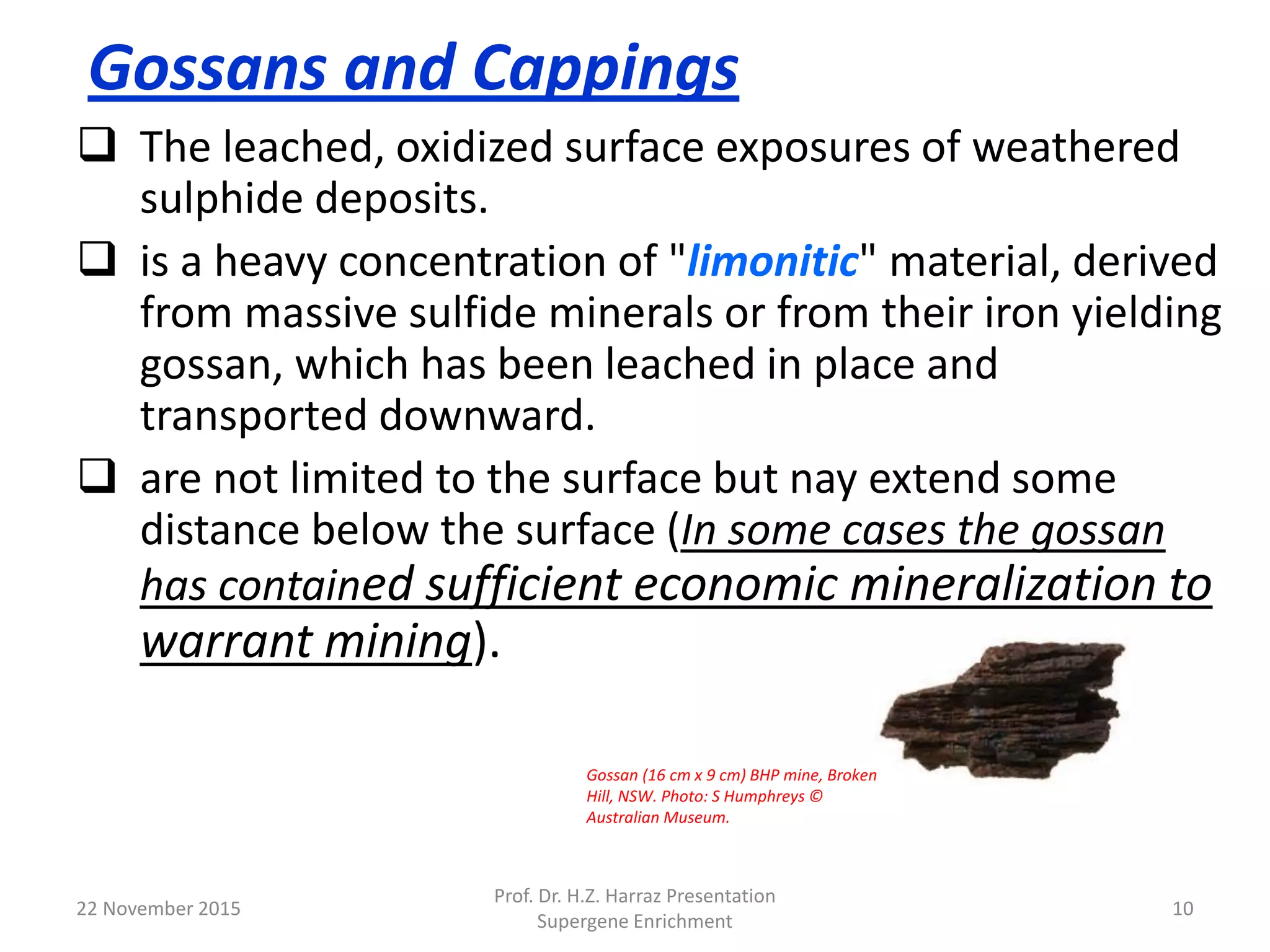 Gossans and Cappings
 The leached, oxidized surface exposures of weathered
sulphide deposits.
 is a heavy concentration of "limonitic" material, derived
from massive sulfide minerals or from their iron yielding
gossan, which has been leached in place and
transported downward.
 are not limited to the surface but nay extend some
distance below the surface (In some cases the gossan
has contained sufficient economic mineralization to
warrant mining).
22 November 2015
Prof. Dr. H.Z. Harraz Presentation
Supergene Enrichment
10
Gossan (16 cm x 9 cm) BHP mine, Broken
Hill, NSW. Photo: S Humphreys ©
Australian Museum.
 