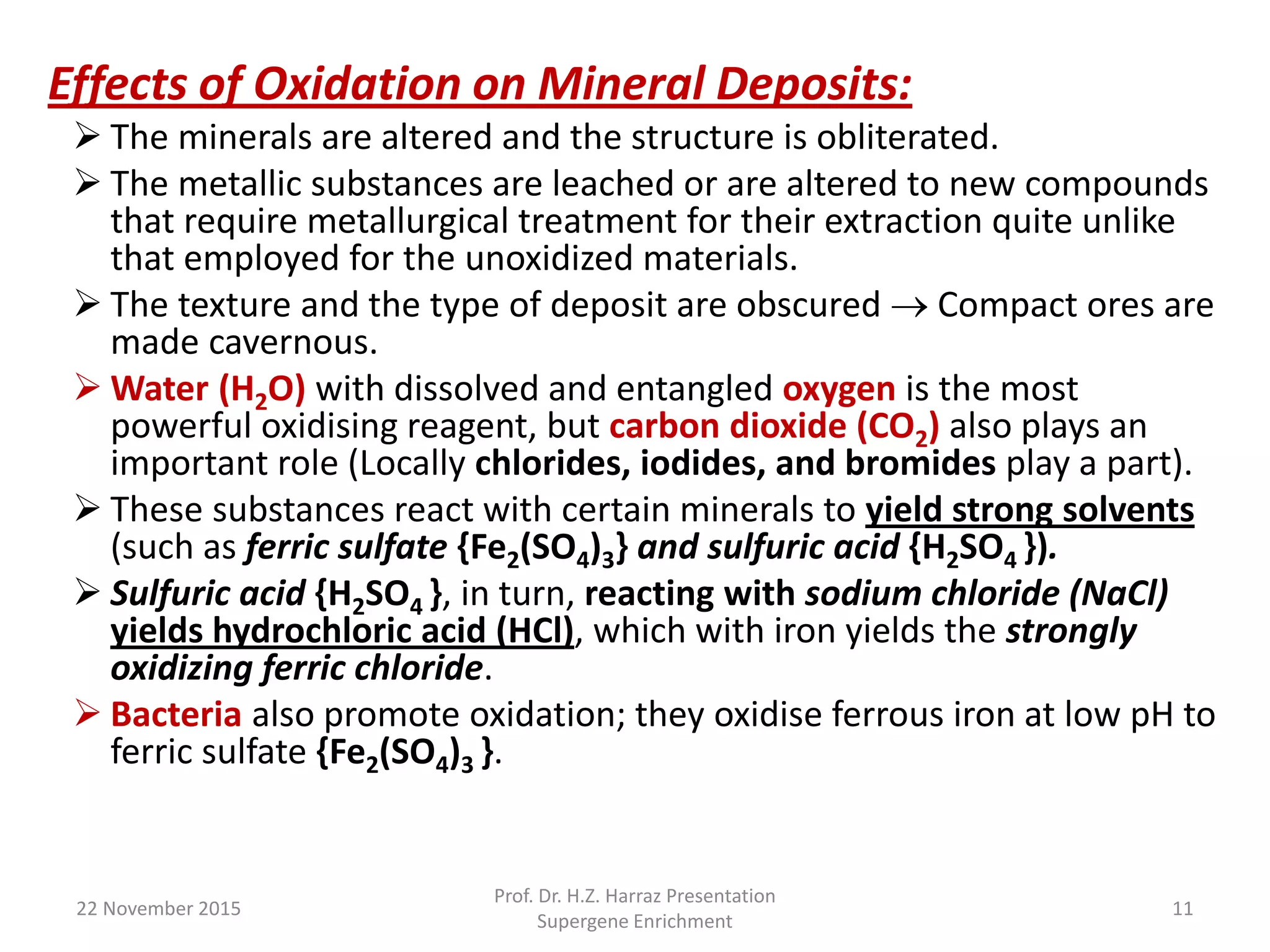 22 November 2015
Prof. Dr. H.Z. Harraz Presentation
Supergene Enrichment
11
Effects of Oxidation on Mineral Deposits:
 The minerals are altered and the structure is obliterated.
 The metallic substances are leached or are altered to new compounds
that require metallurgical treatment for their extraction quite unlike
that employed for the unoxidized materials.
 The texture and the type of deposit are obscured  Compact ores are
made cavernous.
 Water (H2O) with dissolved and entangled oxygen is the most
powerful oxidising reagent, but carbon dioxide (CO2) also plays an
important role (Locally chlorides, iodides, and bromides play a part).
 These substances react with certain minerals to yield strong solvents
(such as ferric sulfate {Fe2(SO4)3} and sulfuric acid {H2SO4 }).
 Sulfuric acid {H2SO4 }, in turn, reacting with sodium chloride (NaCl)
yields hydrochloric acid (HCl), which with iron yields the strongly
oxidizing ferric chloride.
 Bacteria also promote oxidation; they oxidise ferrous iron at low pH to
ferric sulfate {Fe2(SO4)3 }.
 