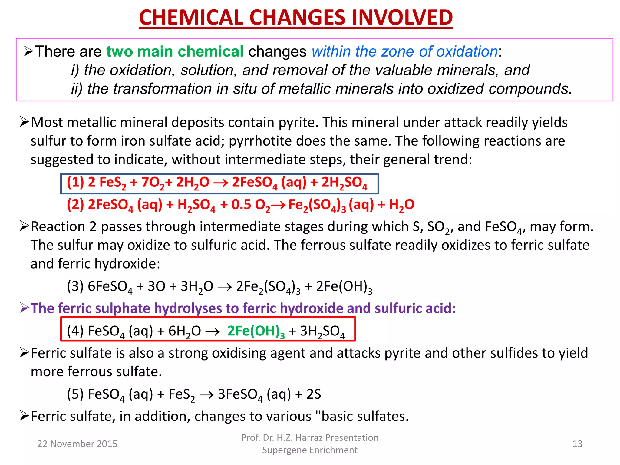 CHEMICAL CHANGES INVOLVED
Most metallic mineral deposits contain pyrite. This mineral under attack readily yields
sulfur to form iron sulfate acid; pyrrhotite does the same. The following reactions are
suggested to indicate, without intermediate steps, their general trend:
(1) 2 FeS2 + 7O2+ 2H2O  2FeSO4 (aq) + 2H2SO4
(2) 2FeSO4 (aq) + H2SO4 + 0.5 O2 Fe2(SO4)3 (aq) + H2O
Reaction 2 passes through intermediate stages during which S, SO2, and FeSO4, may form.
The sulfur may oxidize to sulfuric acid. The ferrous sulfate readily oxidizes to ferric sulfate
and ferric hydroxide:
(3) 6FeSO4 + 3O + 3H2O  2Fe2(SO4)3 + 2Fe(OH)3
The ferric sulphate hydrolyses to ferric hydroxide and sulfuric acid:
(4) FeSO4 (aq) + 6H2O  2Fe(OH)3 + 3H2SO4
Ferric sulfate is also a strong oxidising agent and attacks pyrite and other sulfides to yield
more ferrous sulfate.
(5) FeSO4 (aq) + FeS2  3FeSO4 (aq) + 2S
Ferric sulfate, in addition, changes to various "basic sulfates.
22 November 2015
Prof. Dr. H.Z. Harraz Presentation
Supergene Enrichment
13
There are two main chemical changes within the zone of oxidation:
i) the oxidation, solution, and removal of the valuable minerals, and
ii) the transformation in situ of metallic minerals into oxidized compounds.
 