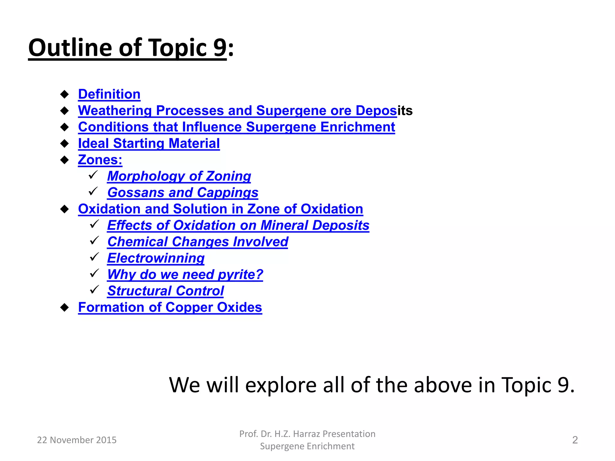22 November 2015
Prof. Dr. H.Z. Harraz Presentation
Supergene Enrichment
2
Outline of Topic 9:
We will explore all of the above in Topic 9.
 Definition
 Weathering Processes and Supergene ore Deposits
 Conditions that Influence Supergene Enrichment
 Ideal Starting Material
 Zones:
 Morphology of Zoning
 Gossans and Cappings
 Oxidation and Solution in Zone of Oxidation
 Effects of Oxidation on Mineral Deposits
 Chemical Changes Involved
 Electrowinning
 Why do we need pyrite?
 Structural Control
 Formation of Copper Oxides
 