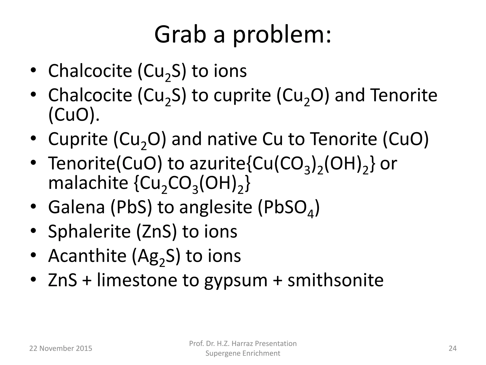 Grab a problem:
• Chalcocite (Cu2S) to ions
• Chalcocite (Cu2S) to cuprite (Cu2O) and Tenorite
(CuO).
• Cuprite (Cu2O) and native Cu to Tenorite (CuO)
• Tenorite(CuO) to azurite{Cu(CO3)2(OH)2} or
malachite {Cu2CO3(OH)2}
• Galena (PbS) to anglesite (PbSO4)
• Sphalerite (ZnS) to ions
• Acanthite (Ag2S) to ions
• ZnS + limestone to gypsum + smithsonite
22 November 2015
Prof. Dr. H.Z. Harraz Presentation
Supergene Enrichment
24
 