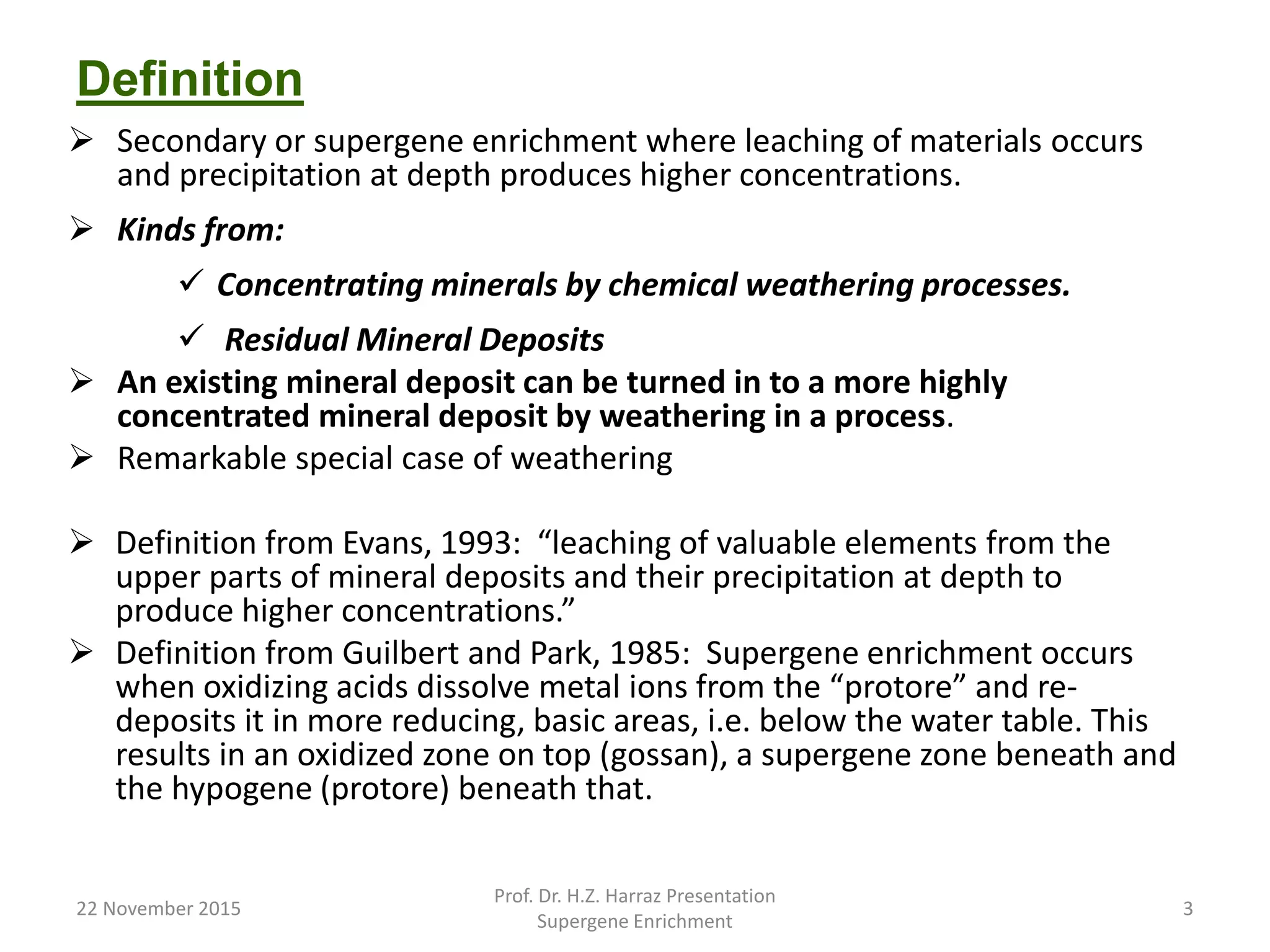 Definition
 Secondary or supergene enrichment where leaching of materials occurs
and precipitation at depth produces higher concentrations.
 Kinds from:
 Concentrating minerals by chemical weathering processes.
 Residual Mineral Deposits
 An existing mineral deposit can be turned in to a more highly
concentrated mineral deposit by weathering in a process.
 Remarkable special case of weathering
 Definition from Evans, 1993: “leaching of valuable elements from the
upper parts of mineral deposits and their precipitation at depth to
produce higher concentrations.”
 Definition from Guilbert and Park, 1985: Supergene enrichment occurs
when oxidizing acids dissolve metal ions from the “protore” and re-
deposits it in more reducing, basic areas, i.e. below the water table. This
results in an oxidized zone on top (gossan), a supergene zone beneath and
the hypogene (protore) beneath that.
22 November 2015
Prof. Dr. H.Z. Harraz Presentation
Supergene Enrichment
3
 