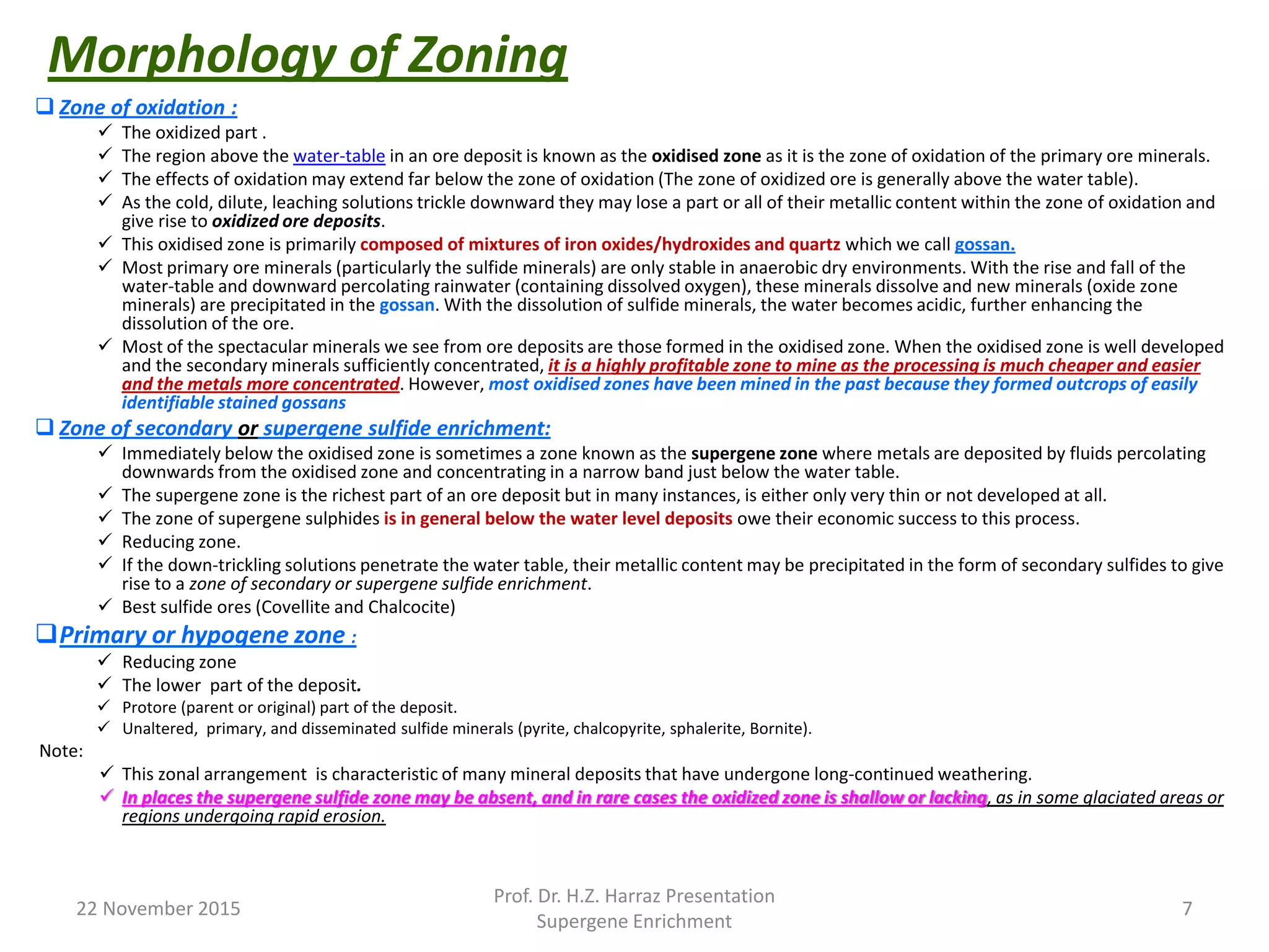 Morphology of Zoning
 Zone of oxidation :
 The oxidized part .
 The region above the water-table in an ore deposit is known as the oxidised zone as it is the zone of oxidation of the primary ore minerals.
 The effects of oxidation may extend far below the zone of oxidation (The zone of oxidized ore is generally above the water table).
 As the cold, dilute, leaching solutions trickle downward they may lose a part or all of their metallic content within the zone of oxidation and
give rise to oxidized ore deposits.
 This oxidised zone is primarily composed of mixtures of iron oxides/hydroxides and quartz which we call gossan.
 Most primary ore minerals (particularly the sulfide minerals) are only stable in anaerobic dry environments. With the rise and fall of the
water-table and downward percolating rainwater (containing dissolved oxygen), these minerals dissolve and new minerals (oxide zone
minerals) are precipitated in the gossan. With the dissolution of sulfide minerals, the water becomes acidic, further enhancing the
dissolution of the ore.
 Most of the spectacular minerals we see from ore deposits are those formed in the oxidised zone. When the oxidised zone is well developed
and the secondary minerals sufficiently concentrated, it is a highly profitable zone to mine as the processing is much cheaper and easier
and the metals more concentrated. However, most oxidised zones have been mined in the past because they formed outcrops of easily
identifiable stained gossans
 Zone of secondary or supergene sulfide enrichment:
 Immediately below the oxidised zone is sometimes a zone known as the supergene zone where metals are deposited by fluids percolating
downwards from the oxidised zone and concentrating in a narrow band just below the water table.
 The supergene zone is the richest part of an ore deposit but in many instances, is either only very thin or not developed at all.
 The zone of supergene sulphides is in general below the water level deposits owe their economic success to this process.
 Reducing zone.
 If the down-trickling solutions penetrate the water table, their metallic content may be precipitated in the form of secondary sulfides to give
rise to a zone of secondary or supergene sulfide enrichment.
 Best sulfide ores (Covellite and Chalcocite)
Primary or hypogene zone :
 Reducing zone
 The lower part of the deposit.
 Protore (parent or original) part of the deposit.
 Unaltered, primary, and disseminated sulfide minerals (pyrite, chalcopyrite, sphalerite, Bornite).
Note:
 This zonal arrangement is characteristic of many mineral deposits that have undergone long-continued weathering.
 In places the supergene sulfide zone may be absent, and in rare cases the oxidized zone is shallow or lacking, as in some glaciated areas or
regions undergoing rapid erosion.
22 November 2015
Prof. Dr. H.Z. Harraz Presentation
Supergene Enrichment
7
 