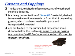Gossans and Cappings
 The leached, oxidized surface exposures of weathered
sulphide deposits.
 is a heavy concentration of "limonitic" material, derived
from massive sulfide minerals or from their iron yielding
gossan, which has been leached in place and
transported downward.
 are not limited to the surface but nay extend some
distance below the surface (In some cases the gossan
has contained sufficient economic mineralization to
warrant mining).
22 November 2015
Prof. Dr. H.Z. Harraz Presentation
Supergene Enrichment
10
Gossan (16 cm x 9 cm) BHP mine, Broken
Hill, NSW. Photo: S Humphreys ©
Australian Museum.
 