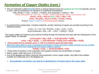  The iron hydroxide (called limonite) forms a residual deposit known as a gossan (or iron hat) typically rust-red
in color, used by prospectors as indicators of underlying mineralization.
FeS2 (Pyrite) + 7.5O2 + 3.5H2O  Fe(OH)3 (Iron hydroxide )+ 2(SO4)2- + 4H+
CuFeS2 (Chalcopyrite) + O2 + H2O + CO2  Fe(OH)3 + CuSO4 (Copper sulfate) + H2SO4 + H2CO3 (Carbonic acid)
2CuFeS2 + 8.5O2 + 2H2O ↔ Fe2O3 + 2Cu+2 + 4SO4
-2 + 4H+
CuFeS2 + 8Fe2(SO4)3 + 8H2O ↔ CuSO4 + 17FeSO4 + 8H2SO4
Result: Copper in solution, red hematite gossan remains
 In Leached Zone (carbonates, including malachite, azurite): leaching of copper are provided according to the
following reaction:
CuFeS2 + O2 + H2O + CO2 Fe(OH)3 + CuSO4 + H2SO4 + H2CO3
Cu2S (Chalcocite) + SO2 + 4H+  2Cu2+ + 2(SO4)2- + 2H2O
The copper sulfate and carbonic acid continue trickling through the fractures and react with the chalcopyrite to form
copper oxides, for example:
CuS (Covellite) + 2O2 + H2O  CuO (Tenorite) + H2SO4
CuFeS2 + 2O2 + H2CO3  CuO (Tenorite) + FeCO3 (iron carbonate) + H2SO4
 These oxides form an oxidation zone, 0 - 200 m in thickness above the water table.
 Below the water table is a zone of supergene enrichment in which secondary sulfide minerals such as covellite
and chalcocite form from chalcopyrite and copper sulfate in solution:
CuFeS2 + CuSO4  2CuS (Covellite) + FeSO4
 These kinds of reactions in the supergene zone greatly increase the concentration of copper.
 Native copper might also occur in this zone.
 A lot of the Bagdad and Miami (Arizona) mine production is from copper oxides. Very little of the sulfides
covellite and chalcocite are in the Bagdad ore.
 Groundwater circulation can lead to re-distribution of metals above the water table.
22 November 2015
Prof. Dr. H.Z. Harraz Presentation
Supergene Enrichment
21
Formation of Copper Oxides (cont.)
 