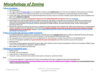 Morphology of Zoning
 Zone of oxidation :
 The oxidized part .
 The region above the water-table in an ore deposit is known as the oxidised zone as it is the zone of oxidation of the primary ore minerals.
 The effects of oxidation may extend far below the zone of oxidation (The zone of oxidized ore is generally above the water table).
 As the cold, dilute, leaching solutions trickle downward they may lose a part or all of their metallic content within the zone of oxidation and
give rise to oxidized ore deposits.
 This oxidised zone is primarily composed of mixtures of iron oxides/hydroxides and quartz which we call gossan.
 Most primary ore minerals (particularly the sulfide minerals) are only stable in anaerobic dry environments. With the rise and fall of the
water-table and downward percolating rainwater (containing dissolved oxygen), these minerals dissolve and new minerals (oxide zone
minerals) are precipitated in the gossan. With the dissolution of sulfide minerals, the water becomes acidic, further enhancing the
dissolution of the ore.
 Most of the spectacular minerals we see from ore deposits are those formed in the oxidised zone. When the oxidised zone is well developed
and the secondary minerals sufficiently concentrated, it is a highly profitable zone to mine as the processing is much cheaper and easier
and the metals more concentrated. However, most oxidised zones have been mined in the past because they formed outcrops of easily
identifiable stained gossans
 Zone of secondary or supergene sulfide enrichment:
 Immediately below the oxidised zone is sometimes a zone known as the supergene zone where metals are deposited by fluids percolating
downwards from the oxidised zone and concentrating in a narrow band just below the water table.
 The supergene zone is the richest part of an ore deposit but in many instances, is either only very thin or not developed at all.
 The zone of supergene sulphides is in general below the water level deposits owe their economic success to this process.
 Reducing zone.
 If the down-trickling solutions penetrate the water table, their metallic content may be precipitated in the form of secondary sulfides to give
rise to a zone of secondary or supergene sulfide enrichment.
 Best sulfide ores (Covellite and Chalcocite)
Primary or hypogene zone :
 Reducing zone
 The lower part of the deposit.
 Protore (parent or original) part of the deposit.
 Unaltered, primary, and disseminated sulfide minerals (pyrite, chalcopyrite, sphalerite, Bornite).
Note:
 This zonal arrangement is characteristic of many mineral deposits that have undergone long-continued weathering.
 In places the supergene sulfide zone may be absent, and in rare cases the oxidized zone is shallow or lacking, as in some glaciated areas or
regions undergoing rapid erosion.
22 November 2015
Prof. Dr. H.Z. Harraz Presentation
Supergene Enrichment
7
 