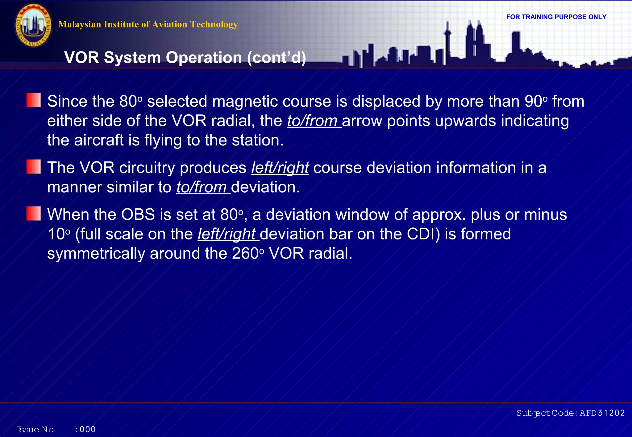 Malaysian Institute of Aviation Technology

FOR TRAINING PURPOSE ONLY

VOR System Operation (cont’d)
Since the 80o selected magnetic course is displaced by more than 90o from
either side of the VOR radial, the to/from arrow points upwards indicating
the aircraft is flying to the station.
The VOR circuitry produces left/right course deviation information in a
manner similar to to/from deviation.
When the OBS is set at 80o, a deviation window of approx. plus or minus
10o (full scale on the left/right deviation bar on the CDI) is formed
symmetrically around the 260o VOR radial.

Subj Code:AFD31202
ect
I
ssue No

:000

 