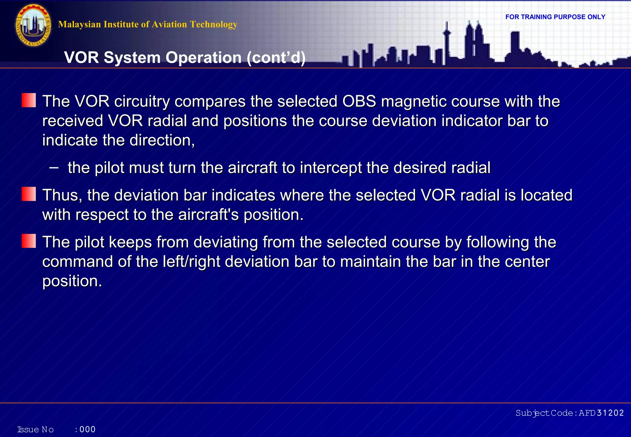 Malaysian Institute of Aviation Technology

FOR TRAINING PURPOSE ONLY

VOR System Operation (cont’d)
The VOR circuitry compares the selected OBS magnetic course with the
received VOR radial and positions the course deviation indicator bar to
indicate the direction,
– the pilot must turn the aircraft to intercept the desired radial
Thus, the deviation bar indicates where the selected VOR radial is located
with respect to the aircraft's position.
The pilot keeps from deviating from the selected course by following the
command of the left/right deviation bar to maintain the bar in the center
position.

Subj Code:AFD31202
ect
I
ssue No

:000

 